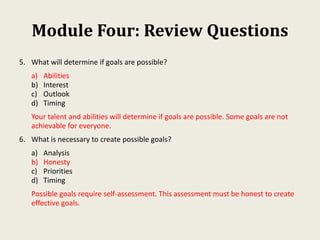 Module Four: Review Questions
5. What will determine if goals are possible?
a) Abilities
b) Interest
c) Outlook
d) Timing
Your talent and abilities will determine if goals are possible. Some goals are not
achievable for everyone.
6. What is necessary to create possible goals?
a) Analysis
b) Honesty
c) Priorities
d) Timing
Possible goals require self-assessment. This assessment must be honest to create
effective goals.
 