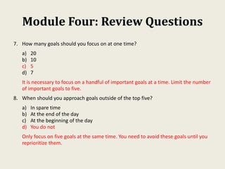 Module Four: Review Questions
7. How many goals should you focus on at one time?
a) 20
b) 10
c) 5
d) 7
It is necessary to focus on a handful of important goals at a time. Limit the number
of important goals to five.
8. When should you approach goals outside of the top five?
a) In spare time
b) At the end of the day
c) At the beginning of the day
d) You do not
Only focus on five goals at the same time. You need to avoid these goals until you
reprioritize them.
 