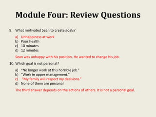 Module Four: Review Questions
9. What motivated Sean to create goals?
a) Unhappiness at work
b) Poor health
c) 10 minutes
d) 12 minutes
Sean was unhappy with his position. He wanted to change his job.
10. Which goal is not personal?
a) “No longer work at this horrible job.”
b) “Work in upper management.”
c) “My family will respect my decisions.”
d) None of them are personal
The third answer depends on the actions of others. It is not a personal goal.
 