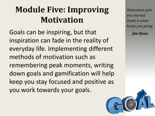 Module Five: Improving
Motivation
Goals can be inspiring, but that
inspiration can fade in the reality of
everyday life. Implementing different
methods of motivation such as
remembering peak moments, writing
down goals and gamification will help
keep you stay focused and positive as
you work towards your goals.
Motivation gets
you started.
Habit is what
keeps you going.
Jim Ryun
 