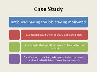 Case Study
Katie was having trouble staying motivated
She found herself with too many unfinished tasks
She thought that gamification would be an effective
method
Gamification made her tasks quests to be conquered,
and excited to finish and earn better rewards
 