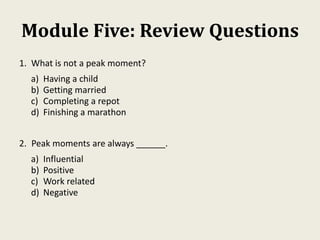 Module Five: Review Questions
1. What is not a peak moment?
a) Having a child
b) Getting married
c) Completing a repot
d) Finishing a marathon
2. Peak moments are always ______.
a) Influential
b) Positive
c) Work related
d) Negative
 