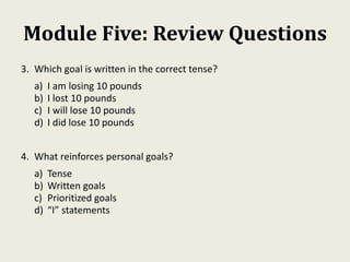 Module Five: Review Questions
3. Which goal is written in the correct tense?
a) I am losing 10 pounds
b) I lost 10 pounds
c) I will lose 10 pounds
d) I did lose 10 pounds
4. What reinforces personal goals?
a) Tense
b) Written goals
c) Prioritized goals
d) “I” statements
 