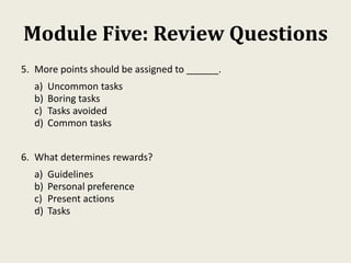 Module Five: Review Questions
5. More points should be assigned to ______.
a) Uncommon tasks
b) Boring tasks
c) Tasks avoided
d) Common tasks
6. What determines rewards?
a) Guidelines
b) Personal preference
c) Present actions
d) Tasks
 