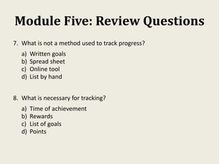 Module Five: Review Questions
7. What is not a method used to track progress?
a) Written goals
b) Spread sheet
c) Online tool
d) List by hand
8. What is necessary for tracking?
a) Time of achievement
b) Rewards
c) List of goals
d) Points
 