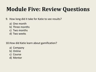 Module Five: Review Questions
9. How long did it take for Katie to see results?
a) One month
b) Three months
c) Two months
d) Two weeks
10.How did Katie learn about gamification?
a) Company
b) Online
c) Course
d) Mentor
 