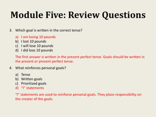 Module Five: Review Questions
3. Which goal is written in the correct tense?
a) I am losing 10 pounds
b) I lost 10 pounds
c) I will lose 10 pounds
d) I did lose 10 pounds
The first answer is written in the present perfect tense. Goals should be written in
the present or present perfect tense.
4. What reinforces personal goals?
a) Tense
b) Written goals
c) Prioritized goals
d) “I” statements
“I” statements are used to reinforce personal goals. They place responsibility on
the creator of the goals.
 