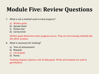 Module Five: Review Questions
7. What is not a method used to track progress?
a) Written goals
b) Spread sheet
c) Online tool
d) List by hand
Written goals determine when progress occurs. They are not tracking methods like
the other answers.
8. What is necessary for tracking?
a) Time of achievement
b) Rewards
c) List of goals
d) Points
Tracking progress requires a list of daily goals. Points and rewards are used in
gamification.
 