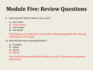 Module Five: Review Questions
9. How long did it take for Katie to see results?
a) One month
b) Three months
c) Two months
d) Two weeks
Katie began to see results three months after implementing gamification. She was
reaching more of her goals.
10. How did Katie learn about gamification?
a) Company
b) Online
c) Course
d) Mentor
Katie learned about gamification through her mentor. The company was going to
implement it.
 