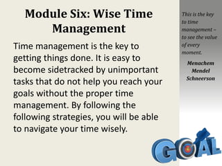Module Six: Wise Time
Management
Time management is the key to
getting things done. It is easy to
become sidetracked by unimportant
tasks that do not help you reach your
goals without the proper time
management. By following the
following strategies, you will be able
to navigate your time wisely.
This is the key
to time
management –
to see the value
of every
moment.
Menachem
Mendel
Schneerson
 