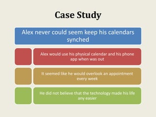 Case Study
Alex never could seem keep his calendars
synched
Alex would use his physical calendar and his phone
app when was out
It seemed like he would overlook an appointment
every week
He did not believe that the technology made his life
any easier
 