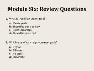 Module Six: Review Questions
1. What is true of an urgent task?
a) Meets goals
b) Should be done quickly
c) Is not important
d) Should be done first
2. Which type of task helps you meet goals?
a) Urgent
b) All tasks
c) No tasks
d) Important
 