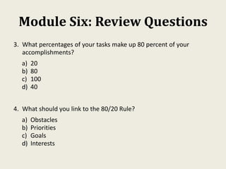 Module Six: Review Questions
3. What percentages of your tasks make up 80 percent of your
accomplishments?
a) 20
b) 80
c) 100
d) 40
4. What should you link to the 80/20 Rule?
a) Obstacles
b) Priorities
c) Goals
d) Interests
 