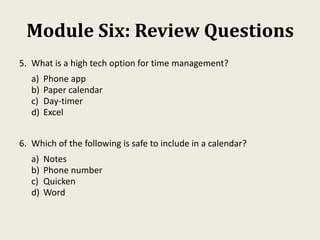 Module Six: Review Questions
5. What is a high tech option for time management?
a) Phone app
b) Paper calendar
c) Day-timer
d) Excel
6. Which of the following is safe to include in a calendar?
a) Notes
b) Phone number
c) Quicken
d) Word
 