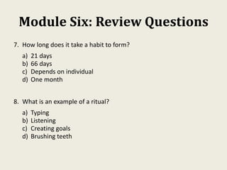 Module Six: Review Questions
7. How long does it take a habit to form?
a) 21 days
b) 66 days
c) Depends on individual
d) One month
8. What is an example of a ritual?
a) Typing
b) Listening
c) Creating goals
d) Brushing teeth
 
