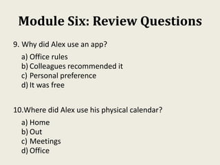 Module Six: Review Questions
9. Why did Alex use an app?
a) Office rules
b) Colleagues recommended it
c) Personal preference
d) It was free
10.Where did Alex use his physical calendar?
a) Home
b) Out
c) Meetings
d) Office
 