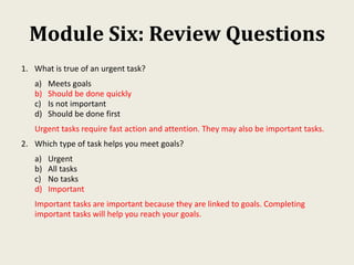 Module Six: Review Questions
1. What is true of an urgent task?
a) Meets goals
b) Should be done quickly
c) Is not important
d) Should be done first
Urgent tasks require fast action and attention. They may also be important tasks.
2. Which type of task helps you meet goals?
a) Urgent
b) All tasks
c) No tasks
d) Important
Important tasks are important because they are linked to goals. Completing
important tasks will help you reach your goals.
 