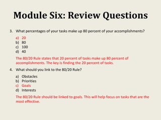 Module Six: Review Questions
3. What percentages of your tasks make up 80 percent of your accomplishments?
a) 20
b) 80
c) 100
d) 40
The 80/20 Rule states that 20 percent of tasks make up 80 percent of
accomplishments. The key is finding the 20 percent of tasks.
4. What should you link to the 80/20 Rule?
a) Obstacles
b) Priorities
c) Goals
d) Interests
The 80/20 Rule should be linked to goals. This will help focus on tasks that are the
most effective.
 