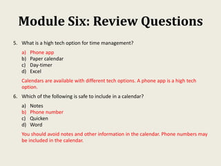 Module Six: Review Questions
5. What is a high tech option for time management?
a) Phone app
b) Paper calendar
c) Day-timer
d) Excel
Calendars are available with different tech options. A phone app is a high tech
option.
6. Which of the following is safe to include in a calendar?
a) Notes
b) Phone number
c) Quicken
d) Word
You should avoid notes and other information in the calendar. Phone numbers may
be included in the calendar.
 