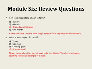 Module Six: Review Questions
7. How long does it take a habit to form?
a) 21 days
b) 66 days
c) Depends on individual
d) One month
Habits take time to form. How long it takes to form depends on the individual.
8. What is an example of a ritual?
a) Typing
b) Listening
c) Creating goals
d) Brushing teeth
Rituals occur when they do not have to be considered. They become habits.
Brushing teeth is an example of a ritual.
 