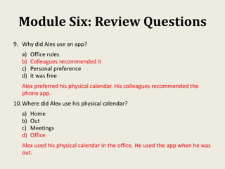 Module Six: Review Questions
9. Why did Alex use an app?
a) Office rules
b) Colleagues recommended it
c) Personal preference
d) It was free
Alex preferred his physical calendar. His colleagues recommended the
phone app.
10.Where did Alex use his physical calendar?
a) Home
b) Out
c) Meetings
d) Office
Alex used his physical calendar in the office. He used the app when he was
out.
 