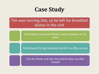 Case Study
Tim was running late, so he left his breakfast
dishes in the sink
He arrived at work and found a stack of papers on his
desk
He followed his rigid schedule and left his office a mess
Tim ate dinner and was too tired to clean up after
himself
 