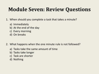 Module Seven: Review Questions
1. When should you complete a task that takes a minute?
a) Immediately
b) At the end of the day
c) Every morning
d) On breaks
2. What happens when the one minute rule is not followed?
a) Tasks take the same amount of time
b) Tasks take longer
c) Task are shorter
d) Nothing
 