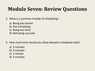 Module Seven: Review Questions
3. What is a common mistake of scheduling?
a) Being too lenient
b) Not scheduling
c) Being too strict
d) Not being accurate
4. How much time should you allow between scheduled tasks?
a) 3 minutes
b) 2 minutes
c) 1 minute
d) 5 minutes
 