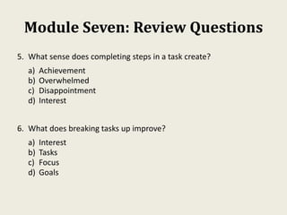 Module Seven: Review Questions
5. What sense does completing steps in a task create?
a) Achievement
b) Overwhelmed
c) Disappointment
d) Interest
6. What does breaking tasks up improve?
a) Interest
b) Tasks
c) Focus
d) Goals
 