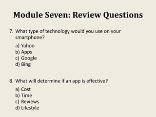 Module Seven: Review Questions
7. What type of technology would you use on your
smartphone?
a) Yahoo
b) Apps
c) Google
d) Bing
8. What will determine if an app is effective?
a) Cost
b) Time
c) Reviews
d) Lifestyle
 