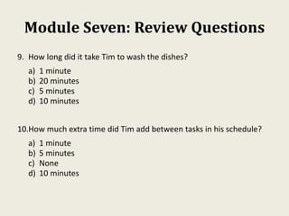 Module Seven: Review Questions
9. How long did it take Tim to wash the dishes?
a) 1 minute
b) 20 minutes
c) 5 minutes
d) 10 minutes
10.How much extra time did Tim add between tasks in his schedule?
a) 1 minute
b) 5 minutes
c) None
d) 10 minutes
 