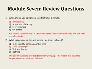 Module Seven: Review Questions
1. When should you complete a task that takes a minute?
a) Immediately
b) At the end of the day
c) Every morning
d) On breaks
You should complete any task that only takes a minute immediately. This will help
complete tasks.
2. What happens when the one minute rule is not followed?
a) Tasks take the same amount of time
b) Tasks take longer
c) Task are shorter
d) Nothing
The one minute rule prevents tasks from piling up. This means that task take
longer when the rule is not followed.
 