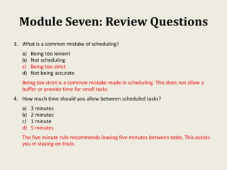 Module Seven: Review Questions
3. What is a common mistake of scheduling?
a) Being too lenient
b) Not scheduling
c) Being too strict
d) Not being accurate
Being too strict is a common mistake made in scheduling. This does not allow a
buffer or provide time for small tasks.
4. How much time should you allow between scheduled tasks?
a) 3 minutes
b) 2 minutes
c) 1 minute
d) 5 minutes
The five minute rule recommends leaving five minutes between tasks. This assists
you in staying on track.
 