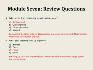 Module Seven: Review Questions
5. What sense does completing steps in a task create?
a) Achievement
b) Overwhelmed
c) Disappointment
d) Interest
Completing the steps of larger tasks creates a sense of achievement. This increases
motivation to complete the task.
6. What does breaking tasks up improve?
a) Interest
b) Tasks
c) Focus
d) Goals
Breaking up tasks will improve focus. You will be able to work on a single part of
the task at a time.
 