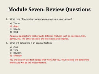 Module Seven: Review Questions
7. What type of technology would you use on your smartphone?
a) Yahoo
b) Apps
c) Google
d) Bing
Apps are applications that provide different features such as calendars, lists,
games, etc. The other answers are internet search engines.
8. What will determine if an app is effective?
a) Cost
b) Time
c) Reviews
d) Lifestyle
You should only use technology that works for you. Your lifestyle will determine
which app will be the most effective.
 
