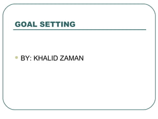 GOAL SETTING
 BY: KHALID ZAMAN
 