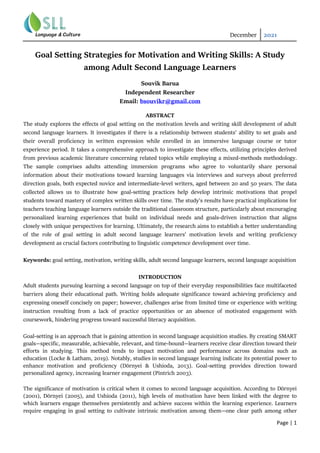 December 2021
Page | 1
Goal Setting Strategies for Motivation and Writing Skills: A Study
among Adult Second Language Learners
Souvik Barua
Independent Researcher
Email: bsouvikr@gmail.com
ABSTRACT
The study explores the effects of goal setting on the motivation levels and writing skill development of adult
second language learners. It investigates if there is a relationship between students’ ability to set goals and
their overall proficiency in written expression while enrolled in an immersive language course or tutor
experience period. It takes a comprehensive approach to investigate these effects, utilizing principles derived
from previous academic literature concerning related topics while employing a mixed-methods methodology.
The sample comprises adults attending immersion programs who agree to voluntarily share personal
information about their motivations toward learning languages via interviews and surveys about preferred
direction goals, both expected novice and intermediate-level writers, aged between 20 and 50 years. The data
collected allows us to illustrate how goal-setting practices help develop intrinsic motivations that propel
students toward mastery of complex written skills over time. The study’s results have practical implications for
teachers teaching language learners outside the traditional classroom structure, particularly about encouraging
personalized learning experiences that build on individual needs and goals-driven instruction that aligns
closely with unique perspectives for learning. Ultimately, the research aims to establish a better understanding
of the role of goal setting in adult second language learners’ motivation levels and writing proficiency
development as crucial factors contributing to linguistic competence development over time.
Keywords: goal setting, motivation, writing skills, adult second language learners, second language acquisition
INTRODUCTION
Adult students pursuing learning a second language on top of their everyday responsibilities face multifaceted
barriers along their educational path. Writing holds adequate significance toward achieving proficiency and
expressing oneself concisely on paper; however, challenges arise from limited time or experience with writing
instruction resulting from a lack of practice opportunities or an absence of motivated engagement with
coursework, hindering progress toward successful literacy acquisition.
Goal-setting is an approach that is gaining attention in second language acquisition studies. By creating SMART
goals—specific, measurable, achievable, relevant, and time-bound—learners receive clear direction toward their
efforts in studying. This method tends to impact motivation and performance across domains such as
education (Locke & Latham, 2019). Notably, studies in second language learning indicate its potential power to
enhance motivation and proficiency (Dörnyei & Ushioda, 2013). Goal-setting provides direction toward
personalized agency, increasing learner engagement (Pintrich 2003).
The significance of motivation is critical when it comes to second language acquisition. According to Dörnyei
(2001), Dörnyei (2005), and Ushioda (2011), high levels of motivation have been linked with the degree to
which learners engage themselves persistently and achieve success within the learning experience. Learners
require engaging in goal setting to cultivate intrinsic motivation among them—one clear path among other
 