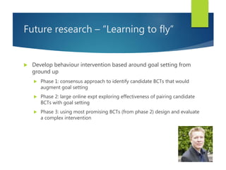 Future research – “Learning to fly”
 Develop behaviour intervention based around goal setting from
ground up
 Phase 1: c...