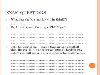 EXAM QUESTIONS
1. What does the ‘A’ stand for within SMART?
..................................................
2. Explain this part of setting a SMART goal.
.................................................................................................
.................................................................................................
.................................................................................................
.................................................................................................
3. John has started pre – season training at his football
club. His goal is: “To be better at football”. Explain why
John’s goal will not help him to improve his performance.
.................................................................................................
.................................................................................................
.................................................................................................
.................................................................................................
.................................................................................................
 
