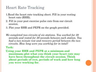 Heart Rate Tracking
1.Read the heart rate tracking sheet. Fill in your resting
heart rate (RHR).
2. Fill in your post exercise pulse rate from our circuit
session.
3. Plot your RHR and PEPR on the graph provided.
We completed two circuits of six stations. You worked for 30
seconds and rested for 30 seconds between each station. You
had a two minute rest and recovery period between the two
circuits. How long were you working for in total?
Task:
Using your RHR and PEPR at a minimum and
maximum; plot what you think your heart rate may
have been throughout the circuit session. Think
about periods of rest, periods of work and how long
you were working for.
 