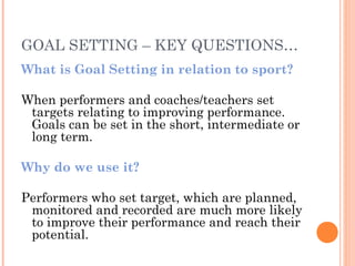 GOAL SETTING – KEY QUESTIONS…
What is Goal Setting in relation to sport?
When performers and coaches/teachers set
targets relating to improving performance.
Goals can be set in the short, intermediate or
long term.
Why do we use it?
Performers who set target, which are planned,
monitored and recorded are much more likely
to improve their performance and reach their
potential.
 