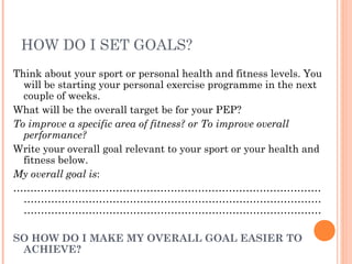 HOW DO I SET GOALS?
Think about your sport or personal health and fitness levels. You
will be starting your personal exercise programme in the next
couple of weeks.
What will be the overall target be for your PEP?
To improve a specific area of fitness? or To improve overall
performance?
Write your overall goal relevant to your sport or your health and
fitness below.
My overall goal is:
………………………………………………………………………………
……………………………………………………………………………
……………………………………………………………………………
SO HOW DO I MAKE MY OVERALL GOAL EASIER TO
ACHIEVE?
 