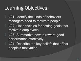 Learning Objectives
 L01: Identify the kinds of behaviors
  managers need to motivate people
 L02: List principles for setting goals that
  motivate employees
 L03: Summarize how to reward good
  performance effectively
 L04: Describe the key beliefs that affect
  people’s motivation


                                                10-1
 