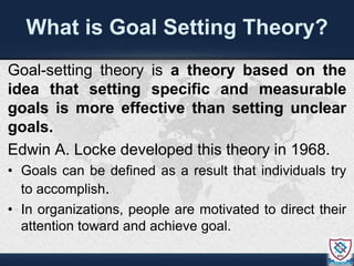 What is Goal Setting Theory?
Goal-setting theory is a theory based on the
idea that setting specific and measurable
goals is more effective than setting unclear
goals.
Edwin A. Locke developed this theory in 1968.
• Goals can be defined as a result that individuals try
to accomplish.
• In organizations, people are motivated to direct their
attention toward and achieve goal.
 