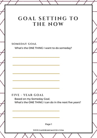G O A L S E T T I N G T O
T H E N O W
Page 1
www.sandrakemayou.com
someday goal
FIVE - YEAR GOAL
What's the ONE THING I want to do someday? 
Based on my Someday Goal,
What's the ONE THING I can do in the next five years?
 