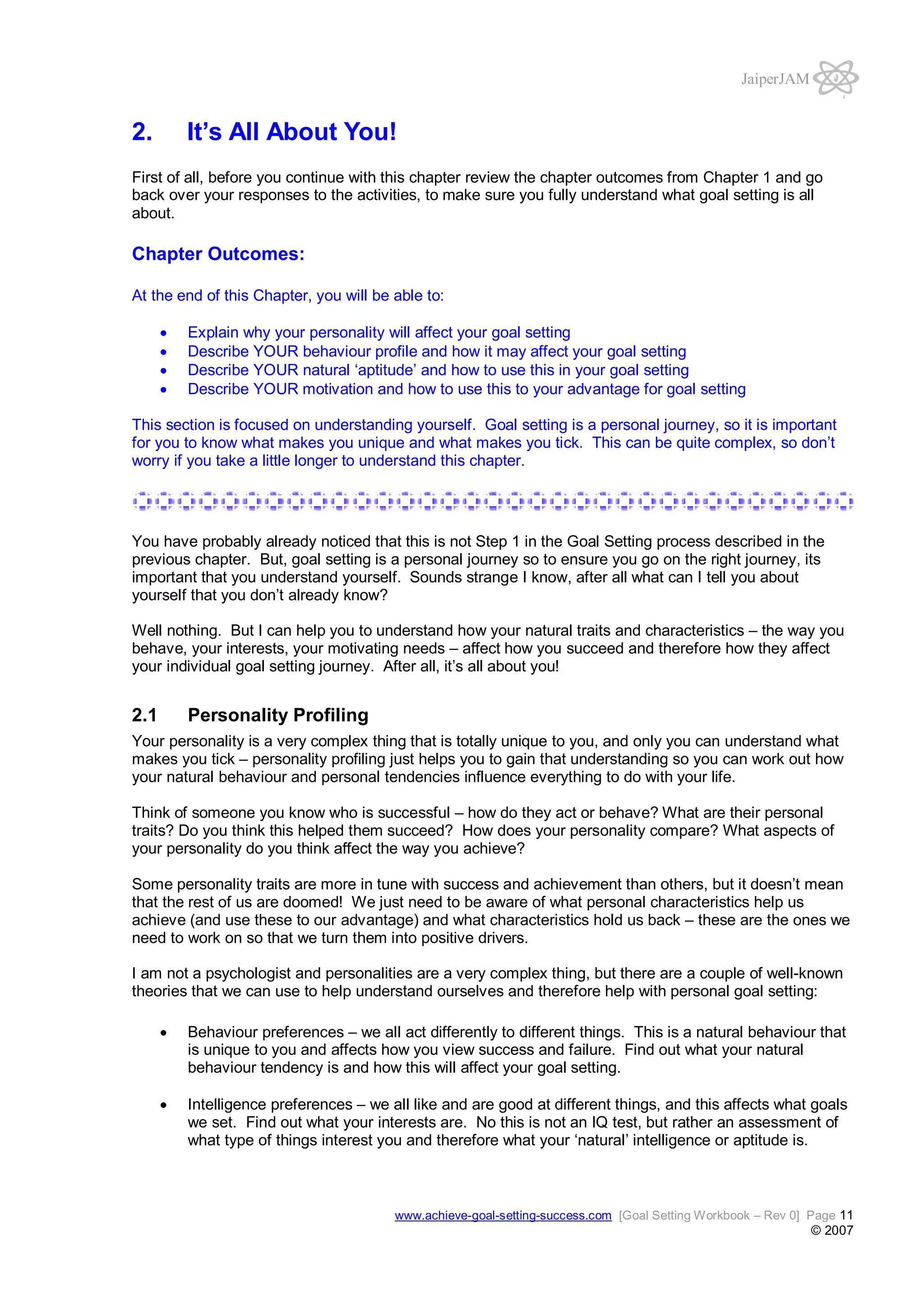 JaiperJAM

2.

It’s All About You!

First of all, before you continue with this chapter review the chapter outcomes from Chapter 1 and go
back over your responses to the activities, to make sure you fully understand what goal setting is all
about.

Chapter Outcomes:
At the end of this Chapter, you will be able to:
Explain why your personality will affect your goal setting
Describe YOUR behaviour profile and how it may affect your goal setting
Describe YOUR natural ‘aptitude’ and how to use this in your goal setting
Describe YOUR motivation and how to use this to your advantage for goal setting
This section is focused on understanding yourself. Goal setting is a personal journey, so it is important
for you to know what makes you unique and what makes you tick. This can be quite complex, so don’t
worry if you take a little longer to understand this chapter.

You have probably already noticed that this is not Step 1 in the Goal Setting process described in the
previous chapter. But, goal setting is a personal journey so to ensure you go on the right journey, its
important that you understand yourself. Sounds strange I know, after all what can I tell you about
yourself that you don’t already know?
Well nothing. But I can help you to understand how your natural traits and characteristics – the way you
behave, your interests, your motivating needs – affect how you succeed and therefore how they affect
your individual goal setting journey. After all, it’s all about you!

2.1

Personality Profiling

Your personality is a very complex thing that is totally unique to you, and only you can understand what
makes you tick – personality profiling just helps you to gain that understanding so you can work out how
your natural behaviour and personal tendencies influence everything to do with your life.
Think of someone you know who is successful – how do they act or behave? What are their personal
traits? Do you think this helped them succeed? How does your personality compare? What aspects of
your personality do you think affect the way you achieve?
Some personality traits are more in tune with success and achievement than others, but it doesn’t mean
that the rest of us are doomed! We just need to be aware of what personal characteristics help us
achieve (and use these to our advantage) and what characteristics hold us back – these are the ones we
need to work on so that we turn them into positive drivers.
I am not a psychologist and personalities are a very complex thing, but there are a couple of well-known
theories that we can use to help understand ourselves and therefore help with personal goal setting:
Behaviour preferences – we all act differently to different things. This is a natural behaviour that
is unique to you and affects how you view success and failure. Find out what your natural
behaviour tendency is and how this will affect your goal setting.
Intelligence preferences – we all like and are good at different things, and this affects what goals
we set. Find out what your interests are. No this is not an IQ test, but rather an assessment of
what type of things interest you and therefore what your ‘natural’ intelligence or aptitude is.

www.achieve-goal-setting-success.com [Goal Setting Workbook – Rev 0] Page 11

© 2007

 