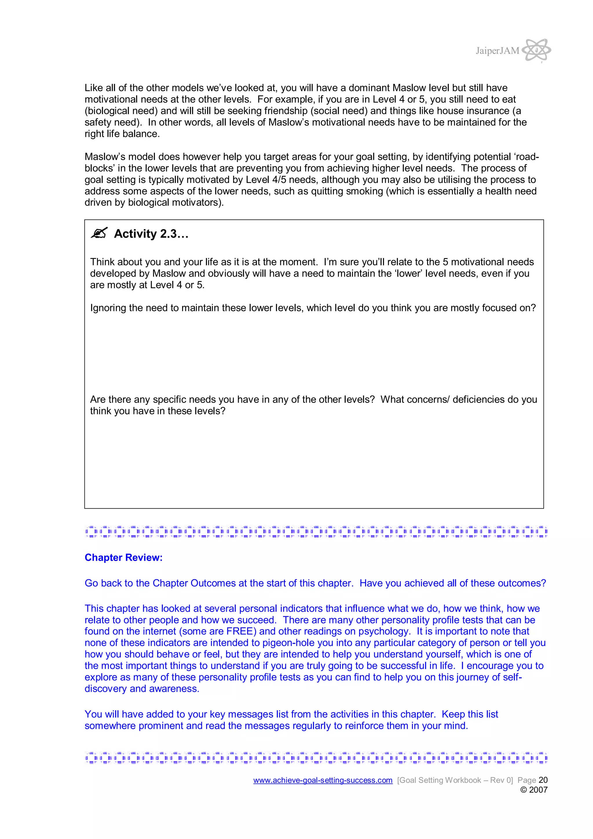 JaiperJAM

Like all of the other models we’ve looked at, you will have a dominant Maslow level but still have
motivational needs at the other levels. For example, if you are in Level 4 or 5, you still need to eat
(biological need) and will still be seeking friendship (social need) and things like house insurance (a
safety need). In other words, all levels of Maslow’s motivational needs have to be maintained for the
right life balance.
Maslow’s model does however help you target areas for your goal setting, by identifying potential ‘roadblocks’ in the lower levels that are preventing you from achieving higher level needs. The process of
goal setting is typically motivated by Level 4/5 needs, although you may also be utilising the process to
address some aspects of the lower needs, such as quitting smoking (which is essentially a health need
driven by biological motivators).

Activity 2.3…
Think about you and your life as it is at the moment. I’m sure you’ll relate to the 5 motivational needs
developed by Maslow and obviously will have a need to maintain the ‘lower’ level needs, even if you
are mostly at Level 4 or 5.
Ignoring the need to maintain these lower levels, which level do you think you are mostly focused on?

Are there any specific needs you have in any of the other levels? What concerns/ deficiencies do you
think you have in these levels?

Chapter Review:
Go back to the Chapter Outcomes at the start of this chapter. Have you achieved all of these outcomes?
This chapter has looked at several personal indicators that influence what we do, how we think, how we
relate to other people and how we succeed. There are many other personality profile tests that can be
found on the internet (some are FREE) and other readings on psychology. It is important to note that
none of these indicators are intended to pigeon-hole you into any particular category of person or tell you
how you should behave or feel, but they are intended to help you understand yourself, which is one of
the most important things to understand if you are truly going to be successful in life. I encourage you to
explore as many of these personality profile tests as you can find to help you on this journey of selfdiscovery and awareness.
You will have added to your key messages list from the activities in this chapter. Keep this list
somewhere prominent and read the messages regularly to reinforce them in your mind.

www.achieve-goal-setting-success.com [Goal Setting Workbook – Rev 0] Page 20

© 2007

 