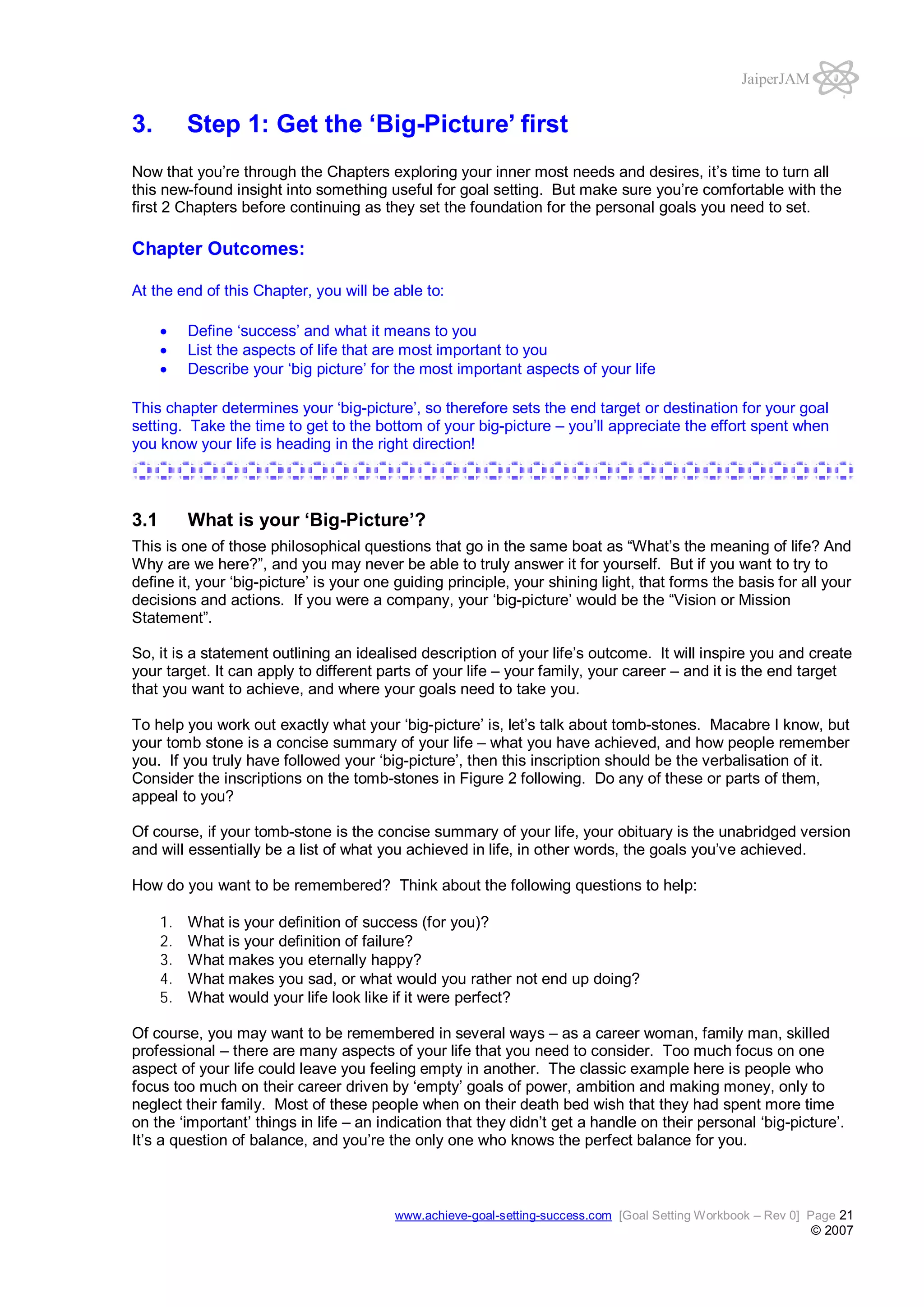 JaiperJAM

3.

Step 1: Get the ‘Big-Picture’ first

Now that you’re through the Chapters exploring your inner most needs and desires, it’s time to turn all
this new-found insight into something useful for goal setting. But make sure you’re comfortable with the
first 2 Chapters before continuing as they set the foundation for the personal goals you need to set.

Chapter Outcomes:
At the end of this Chapter, you will be able to:
Define ‘success’ and what it means to you
List the aspects of life that are most important to you
Describe your ‘big picture’ for the most important aspects of your life
This chapter determines your ‘big-picture’, so therefore sets the end target or destination for your goal
setting. Take the time to get to the bottom of your big-picture – you’ll appreciate the effort spent when
you know your life is heading in the right direction!

3.1

What is your ‘Big-Picture’?

This is one of those philosophical questions that go in the same boat as “What’s the meaning of life? And
Why are we here?”, and you may never be able to truly answer it for yourself. But if you want to try to
define it, your ‘big-picture’ is your one guiding principle, your shining light, that forms the basis for all your
decisions and actions. If you were a company, your ‘big-picture’ would be the “Vision or Mission
Statement”.
So, it is a statement outlining an idealised description of your life’s outcome. It will inspire you and create
your target. It can apply to different parts of your life – your family, your career – and it is the end target
that you want to achieve, and where your goals need to take you.
To help you work out exactly what your ‘big-picture’ is, let’s talk about tomb-stones. Macabre I know, but
your tomb stone is a concise summary of your life – what you have achieved, and how people remember
you. If you truly have followed your ‘big-picture’, then this inscription should be the verbalisation of it.
Consider the inscriptions on the tomb-stones in Figure 2 following. Do any of these or parts of them,
appeal to you?
Of course, if your tomb-stone is the concise summary of your life, your obituary is the unabridged version
and will essentially be a list of what you achieved in life, in other words, the goals you’ve achieved.
How do you want to be remembered? Think about the following questions to help:
1.
2.
3.
4.
5.

What is your definition of success (for you)?
What is your definition of failure?
What makes you eternally happy?
What makes you sad, or what would you rather not end up doing?
What would your life look like if it were perfect?

Of course, you may want to be remembered in several ways – as a career woman, family man, skilled
professional – there are many aspects of your life that you need to consider. Too much focus on one
aspect of your life could leave you feeling empty in another. The classic example here is people who
focus too much on their career driven by ‘empty’ goals of power, ambition and making money, only to
neglect their family. Most of these people when on their death bed wish that they had spent more time
on the ‘important’ things in life – an indication that they didn’t get a handle on their personal ‘big-picture’.
It’s a question of balance, and you’re the only one who knows the perfect balance for you.

www.achieve-goal-setting-success.com [Goal Setting Workbook – Rev 0] Page 21

© 2007

 