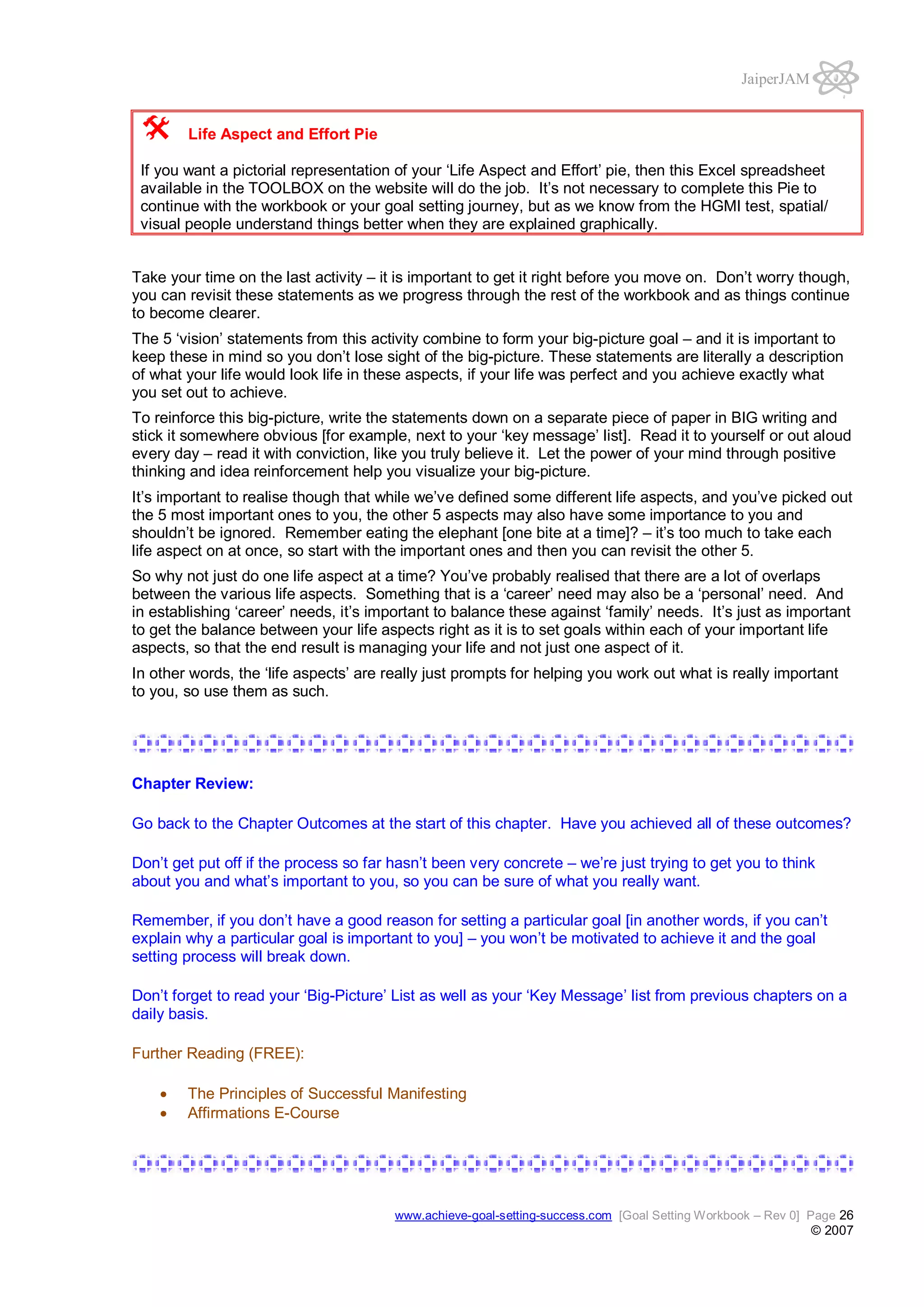 JaiperJAM

Life Aspect and Effort Pie
If you want a pictorial representation of your ‘Life Aspect and Effort’ pie, then this Excel spreadsheet
available in the TOOLBOX on the website will do the job. It’s not necessary to complete this Pie to
continue with the workbook or your goal setting journey, but as we know from the HGMI test, spatial/
visual people understand things better when they are explained graphically.
Take your time on the last activity – it is important to get it right before you move on. Don’t worry though,
you can revisit these statements as we progress through the rest of the workbook and as things continue
to become clearer.
The 5 ‘vision’ statements from this activity combine to form your big-picture goal – and it is important to
keep these in mind so you don’t lose sight of the big-picture. These statements are literally a description
of what your life would look life in these aspects, if your life was perfect and you achieve exactly what
you set out to achieve.
To reinforce this big-picture, write the statements down on a separate piece of paper in BIG writing and
stick it somewhere obvious [for example, next to your ‘key message’ list]. Read it to yourself or out aloud
every day – read it with conviction, like you truly believe it. Let the power of your mind through positive
thinking and idea reinforcement help you visualize your big-picture.
It’s important to realise though that while we’ve defined some different life aspects, and you’ve picked out
the 5 most important ones to you, the other 5 aspects may also have some importance to you and
shouldn’t be ignored. Remember eating the elephant [one bite at a time]? – it’s too much to take each
life aspect on at once, so start with the important ones and then you can revisit the other 5.
So why not just do one life aspect at a time? You’ve probably realised that there are a lot of overlaps
between the various life aspects. Something that is a ‘career’ need may also be a ‘personal’ need. And
in establishing ‘career’ needs, it’s important to balance these against ‘family’ needs. It’s just as important
to get the balance between your life aspects right as it is to set goals within each of your important life
aspects, so that the end result is managing your life and not just one aspect of it.
In other words, the ‘life aspects’ are really just prompts for helping you work out what is really important
to you, so use them as such.

Chapter Review:
Go back to the Chapter Outcomes at the start of this chapter. Have you achieved all of these outcomes?
Don’t get put off if the process so far hasn’t been very concrete – we’re just trying to get you to think
about you and what’s important to you, so you can be sure of what you really want.
Remember, if you don’t have a good reason for setting a particular goal [in another words, if you can’t
explain why a particular goal is important to you] – you won’t be motivated to achieve it and the goal
setting process will break down.
Don’t forget to read your ‘Big-Picture’ List as well as your ‘Key Message’ list from previous chapters on a
daily basis.
Further Reading (FREE):
The Principles of Successful Manifesting
Affirmations E-Course

www.achieve-goal-setting-success.com [Goal Setting Workbook – Rev 0] Page 26

© 2007

 