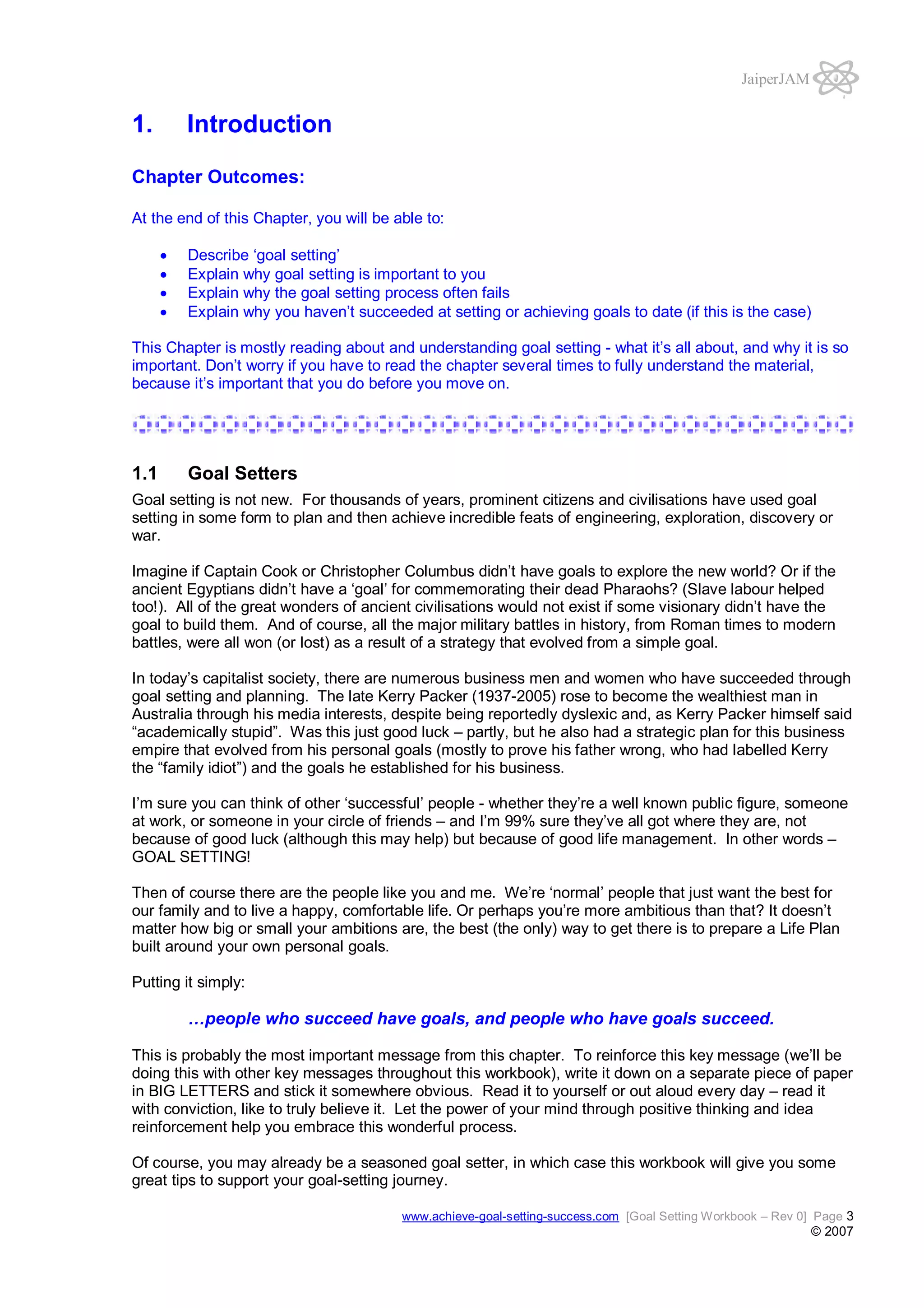 JaiperJAM

1.

Introduction

Chapter Outcomes:
At the end of this Chapter, you will be able to:
Describe ‘goal setting’
Explain why goal setting is important to you
Explain why the goal setting process often fails
Explain why you haven’t succeeded at setting or achieving goals to date (if this is the case)
This Chapter is mostly reading about and understanding goal setting - what it’s all about, and why it is so
important. Don’t worry if you have to read the chapter several times to fully understand the material,
because it’s important that you do before you move on.

1.1

Goal Setters

Goal setting is not new. For thousands of years, prominent citizens and civilisations have used goal
setting in some form to plan and then achieve incredible feats of engineering, exploration, discovery or
war.
Imagine if Captain Cook or Christopher Columbus didn’t have goals to explore the new world? Or if the
ancient Egyptians didn’t have a ‘goal’ for commemorating their dead Pharaohs? (Slave labour helped
too!). All of the great wonders of ancient civilisations would not exist if some visionary didn’t have the
goal to build them. And of course, all the major military battles in history, from Roman times to modern
battles, were all won (or lost) as a result of a strategy that evolved from a simple goal.
In today’s capitalist society, there are numerous business men and women who have succeeded through
goal setting and planning. The late Kerry Packer (1937-2005) rose to become the wealthiest man in
Australia through his media interests, despite being reportedly dyslexic and, as Kerry Packer himself said
“academically stupid”. Was this just good luck – partly, but he also had a strategic plan for this business
empire that evolved from his personal goals (mostly to prove his father wrong, who had labelled Kerry
the “family idiot”) and the goals he established for his business.
I’m sure you can think of other ‘successful’ people - whether they’re a well known public figure, someone
at work, or someone in your circle of friends – and I’m 99% sure they’ve all got where they are, not
because of good luck (although this may help) but because of good life management. In other words –
GOAL SETTING!
Then of course there are the people like you and me. We’re ‘normal’ people that just want the best for
our family and to live a happy, comfortable life. Or perhaps you’re more ambitious than that? It doesn’t
matter how big or small your ambitions are, the best (the only) way to get there is to prepare a Life Plan
built around your own personal goals.
Putting it simply:

…people who succeed have goals, and people who have goals succeed.
This is probably the most important message from this chapter. To reinforce this key message (we’ll be
doing this with other key messages throughout this workbook), write it down on a separate piece of paper
in BIG LETTERS and stick it somewhere obvious. Read it to yourself or out aloud every day – read it
with conviction, like to truly believe it. Let the power of your mind through positive thinking and idea
reinforcement help you embrace this wonderful process.
Of course, you may already be a seasoned goal setter, in which case this workbook will give you some
great tips to support your goal-setting journey.
www.achieve-goal-setting-success.com [Goal Setting Workbook – Rev 0] Page 3

© 2007

 